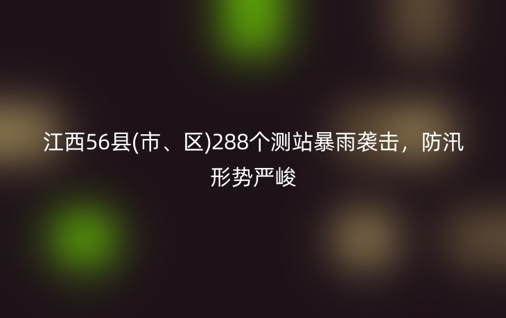 江西56县(市、区)288个测站暴雨袭击，防汛形势严峻
