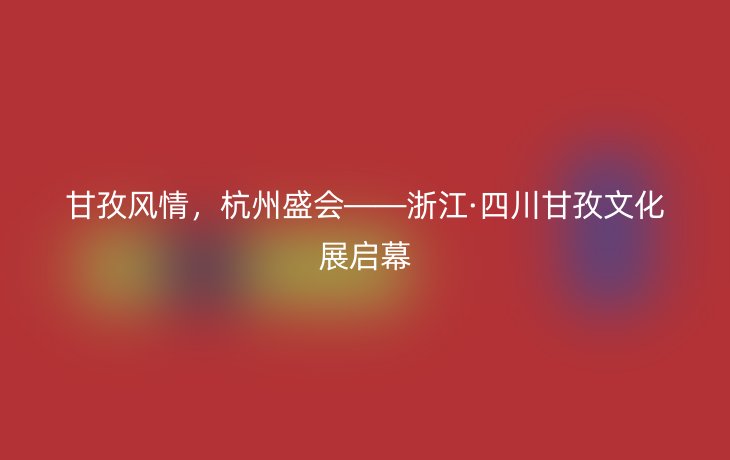 甘孜风情,杭州盛会——浙江·四川甘孜文化展启幕