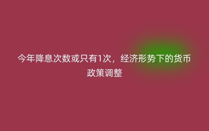 今年降息次数或只有1次，经济形势下的货币政策调整