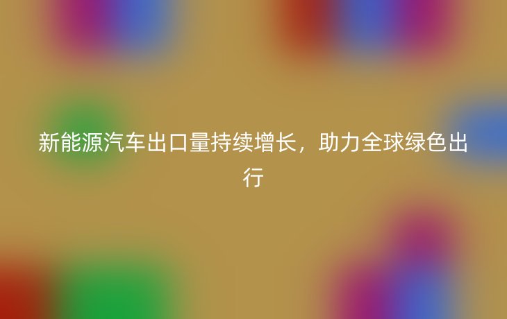 新能源汽车出口量持续增长，助力全球绿色出行