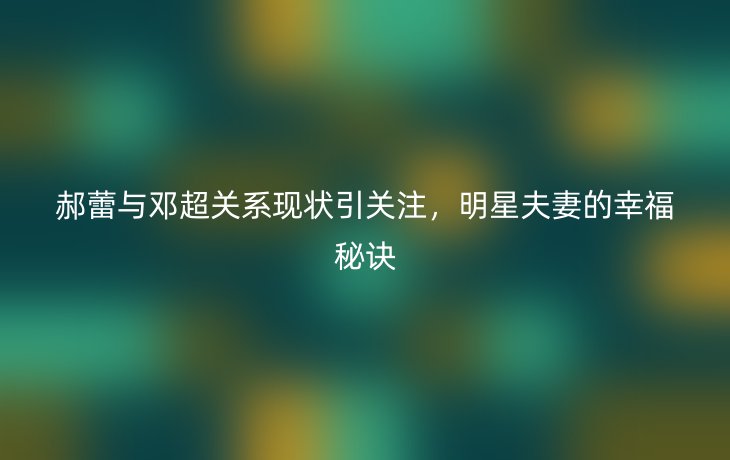 郝蕾与邓超关系现状引关注,明星夫妻的幸福秘诀
