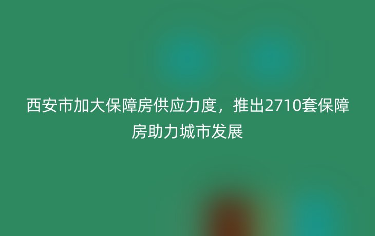 西安市加大保障房供应力度，推出2710套保障房助力城市发展