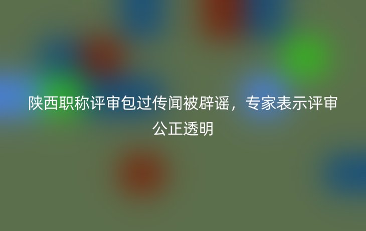 陕西职称评审包过传闻被辟谣,专家表示评审公正透明