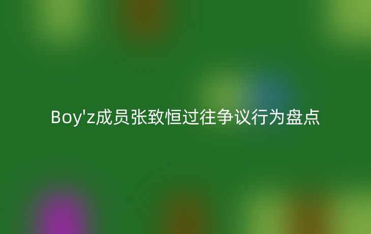 Boy'z成员张致恒过往争议行为盘点