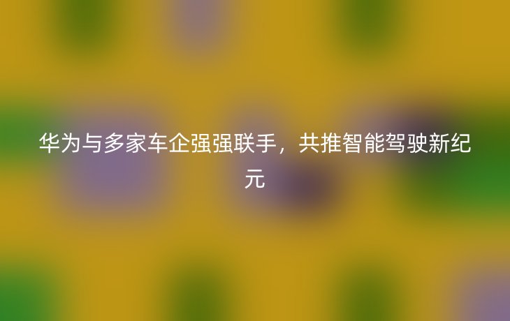 华为与多家车企强强联手,共推智能驾驶新纪元