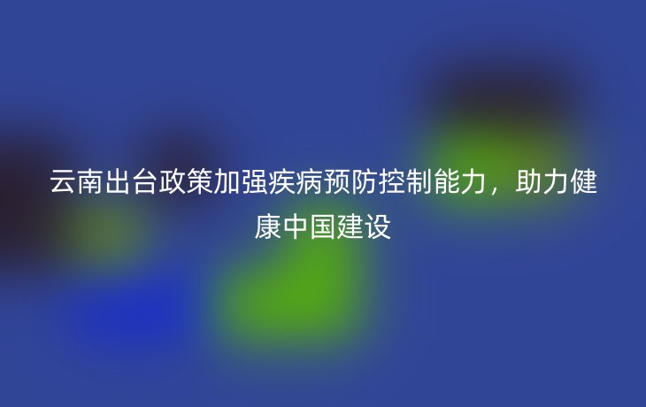 云南出台政策加强疾病预防控制能力，助力健康中国建设