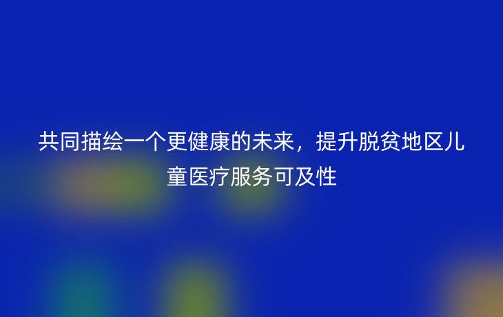 共同描绘一个更健康的未来,提升脱贫地区儿童医疗服务可及性