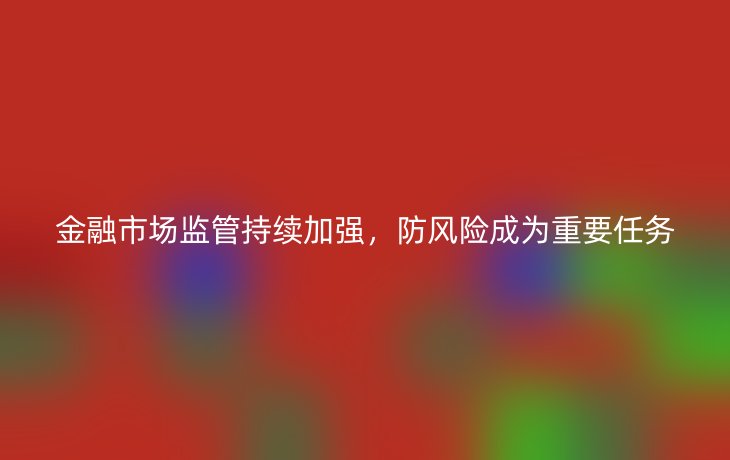 金融市场监管持续加强,防风险成为重要任务