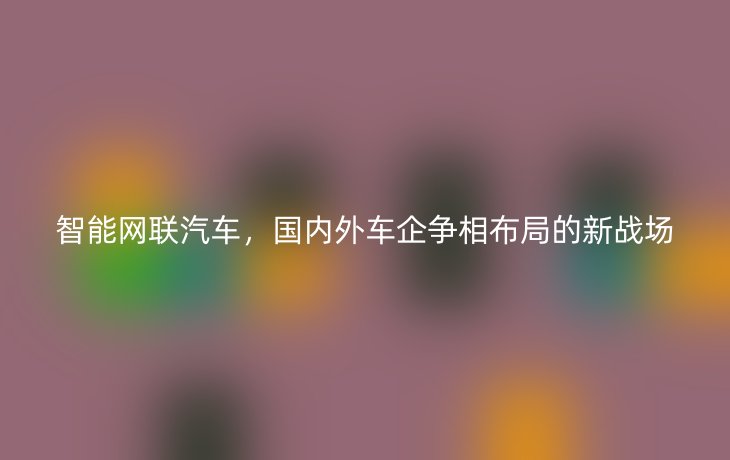智能网联汽车,国内外车企争相布局的新战场