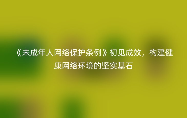 《未成年人网络保护条例》初见成效,构建健康网络环境的坚实基石