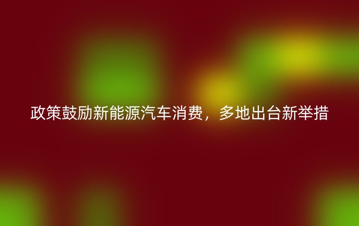 政策鼓励新能源汽车消费,多地出台新举措