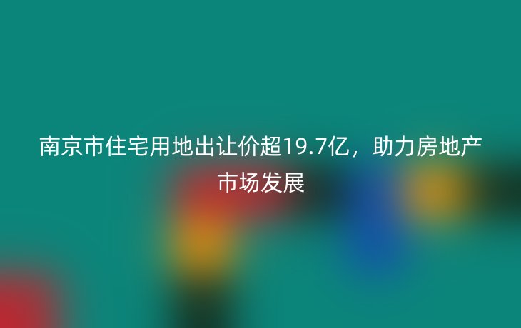 南京市住宅用地出让价超19.7亿,助力房地产市场发展