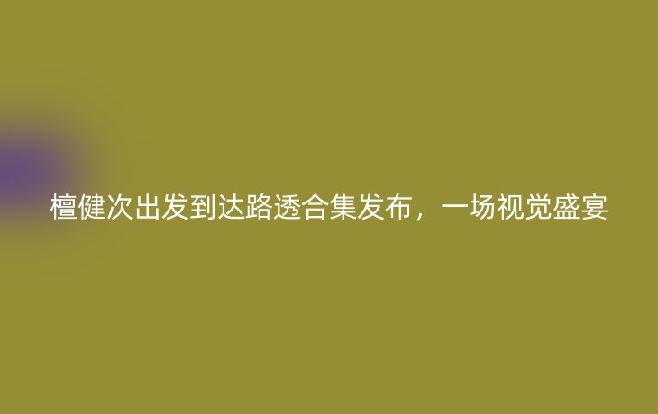 檀健次出发到达路透合集发布,一场视觉盛宴