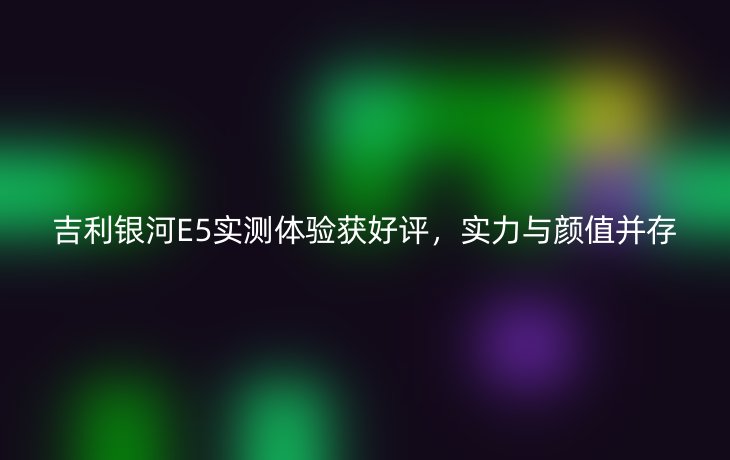 吉利银河E5实测体验获好评,实力与颜值并存