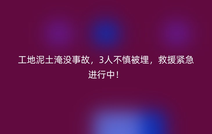 工地泥土淹没事故，3人不慎被埋，救援紧急进行中！