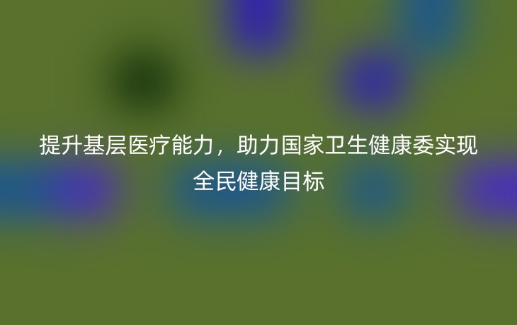 提升基层医疗能力,助力国家卫生健康委实现全民健康目标