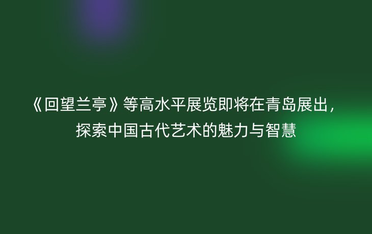 《回望兰亭》等高水平展览即将在青岛展出,探索中国古代艺术的魅力与智慧