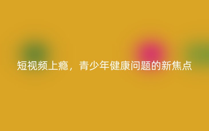 短视频上瘾,青少年健康问题的新焦点