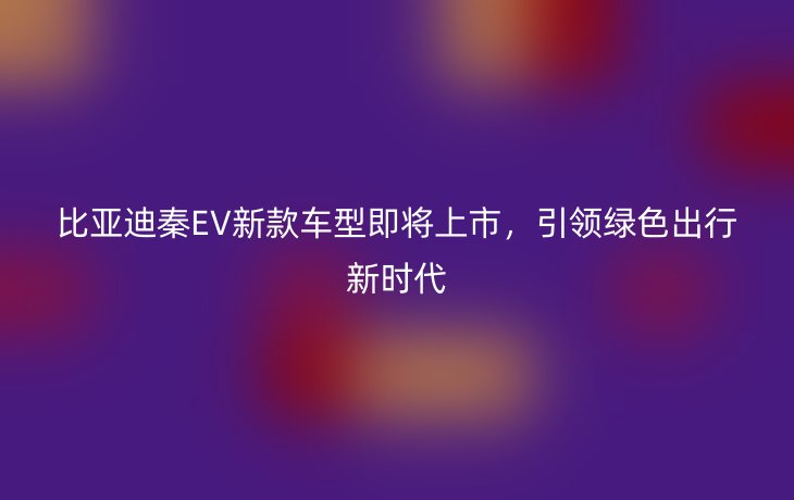 比亚迪秦EV新款车型即将上市,引领绿色出行新时代
