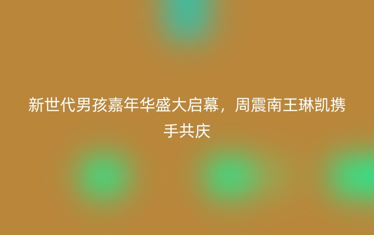 新世代男孩嘉年华盛大启幕,周震南王琳凯携手共庆