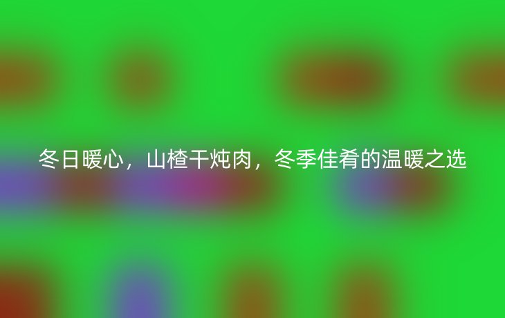 冬日暖心,山楂干炖肉,冬季佳肴的温暖之选