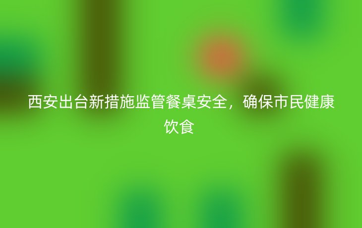 西安出台新措施监管餐桌安全,确保市民健康饮食
