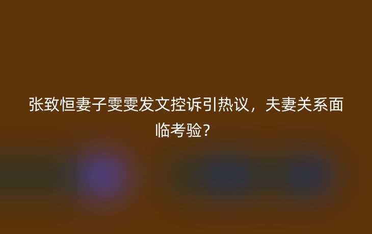 张致恒妻子雯雯发文控诉引热议,夫妻关系面临考验?