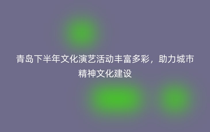 青岛下半年文化演艺活动丰富多彩,助力城市精神文化建设