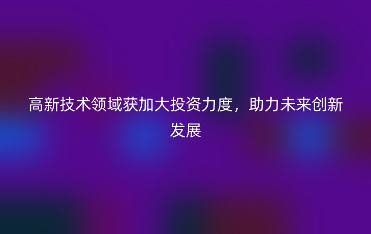 高新技术领域获加大投资力度,助力未来创新发展
