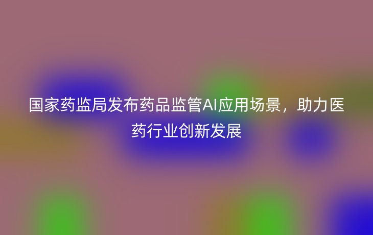 国家药监局发布药品监管AI应用场景,助力医药行业创新发展