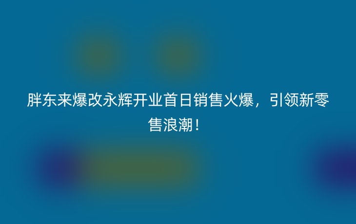 胖东来爆改永辉开业首日销售火爆,引领新零售浪潮!