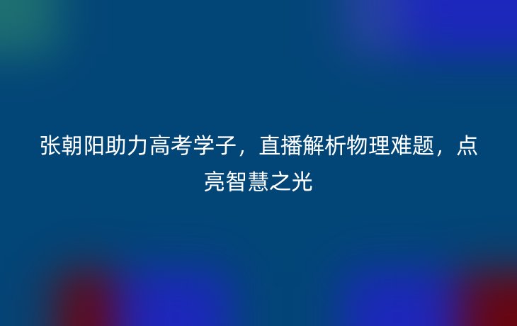 张朝阳助力高考学子，直播解析物理难题，点亮智慧之光