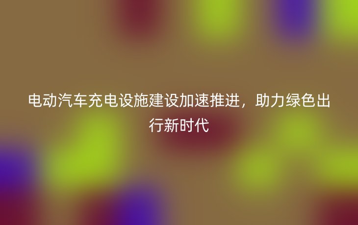 电动汽车充电设施建设加速推进，助力绿色出行新时代
