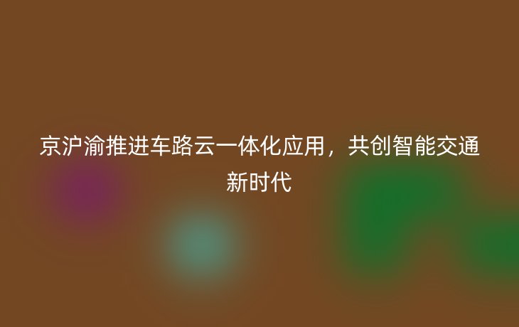 京沪渝推进车路云一体化应用,共创智能交通新时代