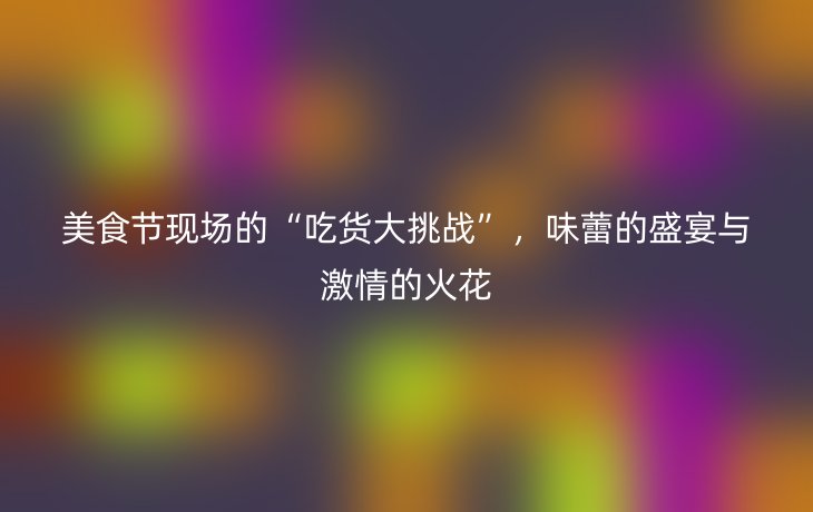 美食节现场的“吃货大挑战”，味蕾的盛宴与激情的火花