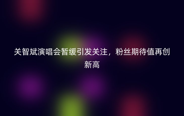 关智斌演唱会暂缓引发关注,粉丝期待值再创新高