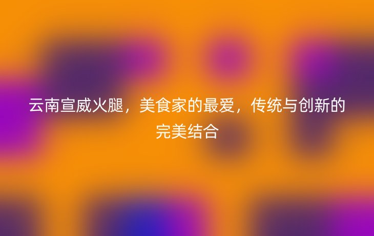 云南宣威火腿,美食家的最爱,传统与创新的完美结合