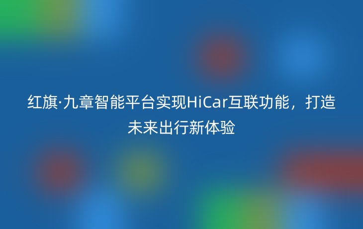 红旗·九章智能平台实现HiCar互联功能,打造未来出行新体验