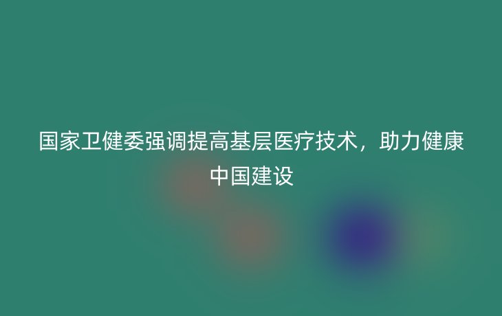 国家卫健委强调提高基层医疗技术,助力健康中国建设