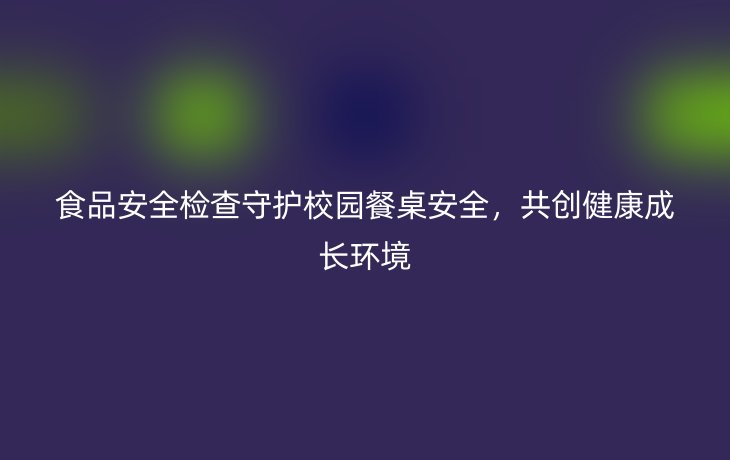 食品安全检查守护校园餐桌安全，共创健康成长环境