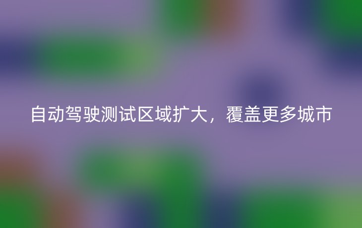 自动驾驶测试区域扩大,覆盖更多城市