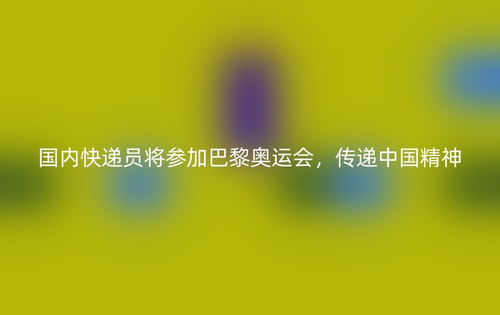 国内快递员将参加巴黎奥运会,传递中国精神