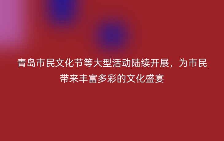 青岛市民文化节等大型活动陆续开展,为市民带来丰富多彩的文化盛宴