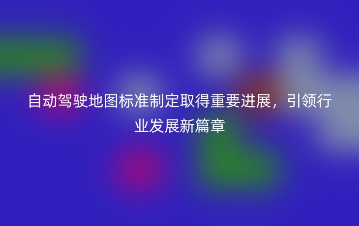 自动驾驶地图标准制定取得重要进展，引领行业发展新篇章