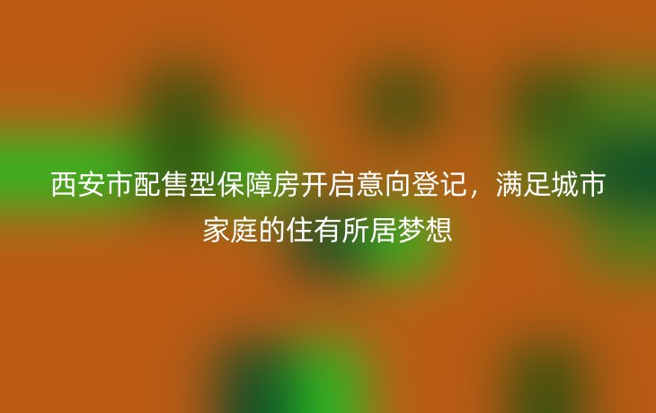 西安市配售型保障房开启意向登记,满足城市家庭的住有所居梦想
