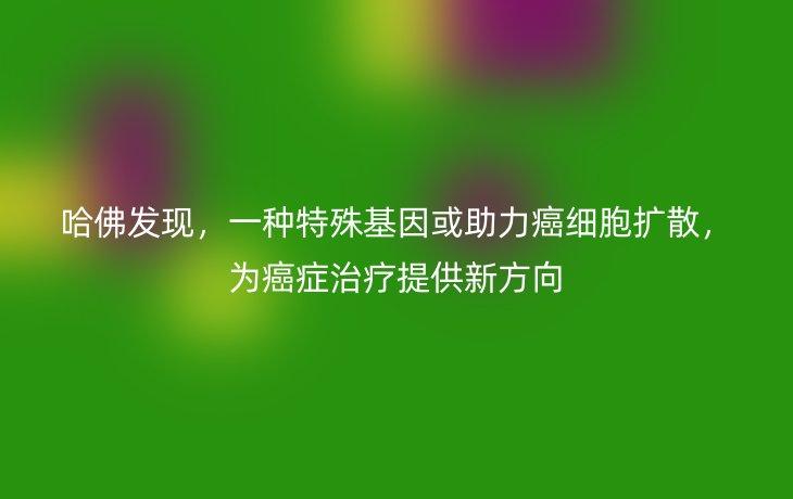 哈佛发现,一种特殊基因或助力癌细胞扩散,为癌症治疗提供新方向