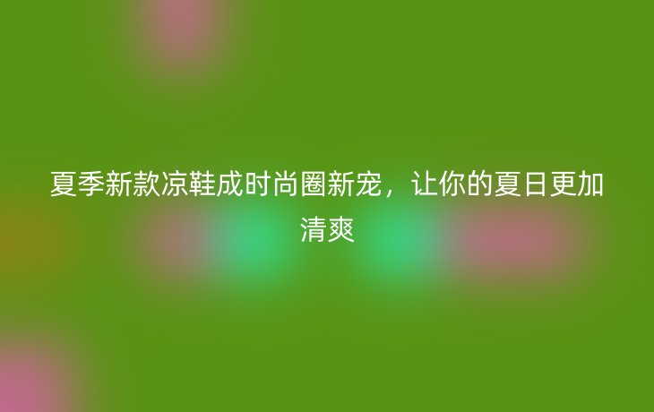 夏季新款凉鞋成时尚圈新宠,让你的夏日更加清爽