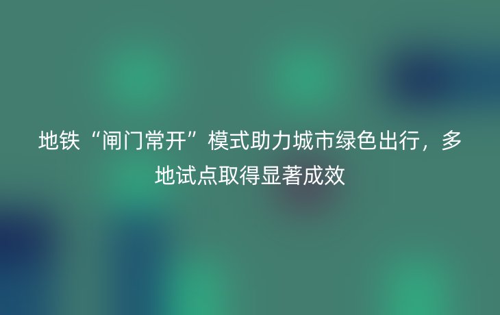 地铁“闸门常开”模式助力城市绿色出行,多地试点取得显著成效