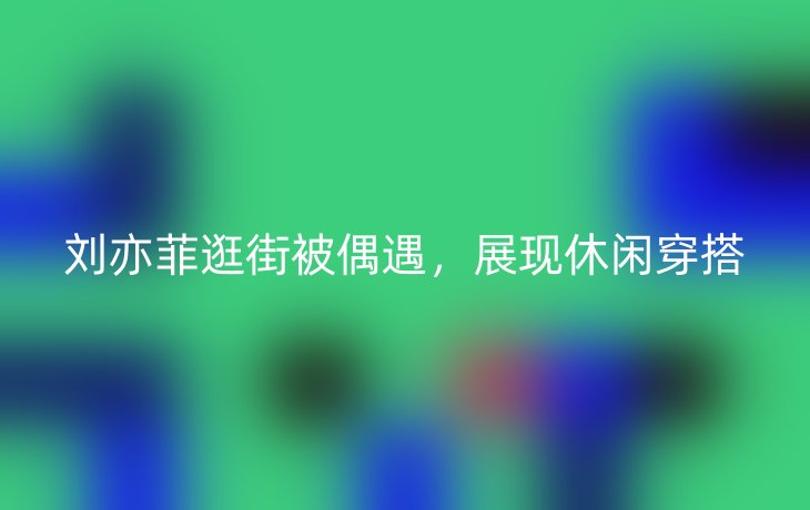 刘亦菲逛街被偶遇,展现休闲穿搭