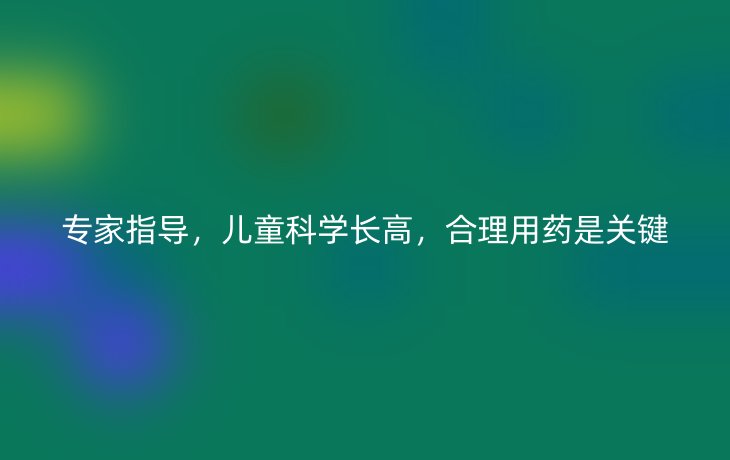 专家指导,儿童科学长高,合理用药是关键